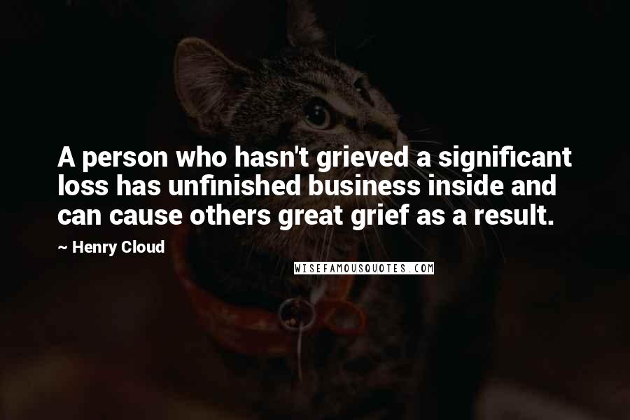 Henry Cloud Quotes: A person who hasn't grieved a significant loss has unfinished business inside and can cause others great grief as a result.