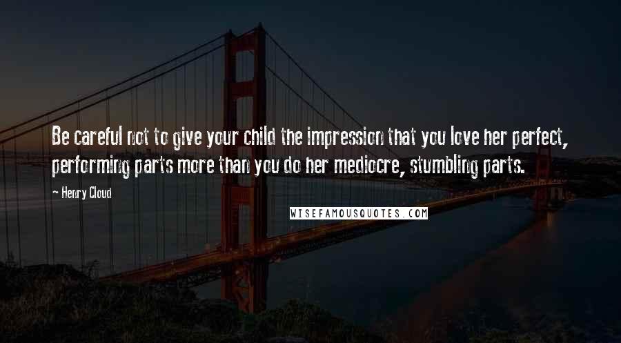 Henry Cloud Quotes: Be careful not to give your child the impression that you love her perfect, performing parts more than you do her mediocre, stumbling parts.