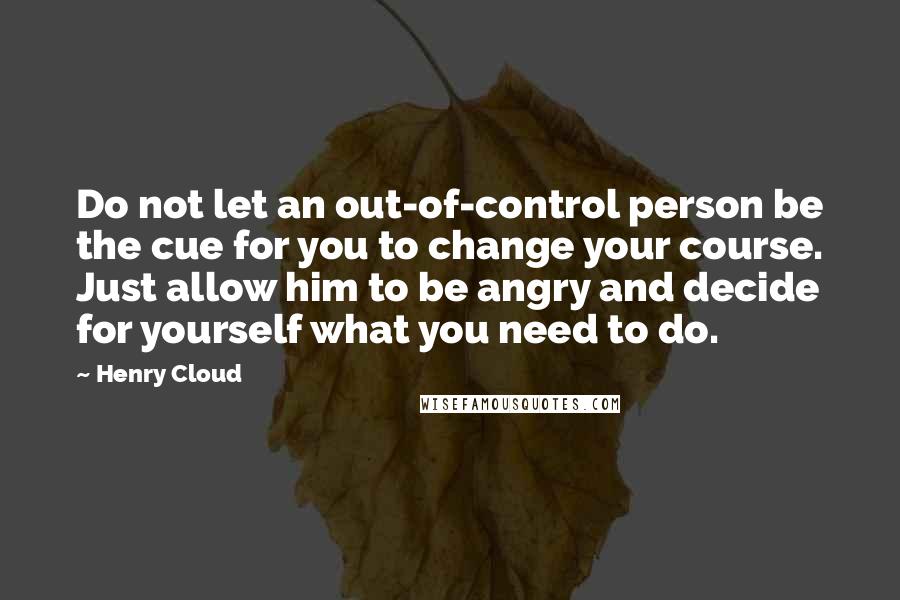 Henry Cloud Quotes: Do not let an out-of-control person be the cue for you to change your course. Just allow him to be angry and decide for yourself what you need to do.