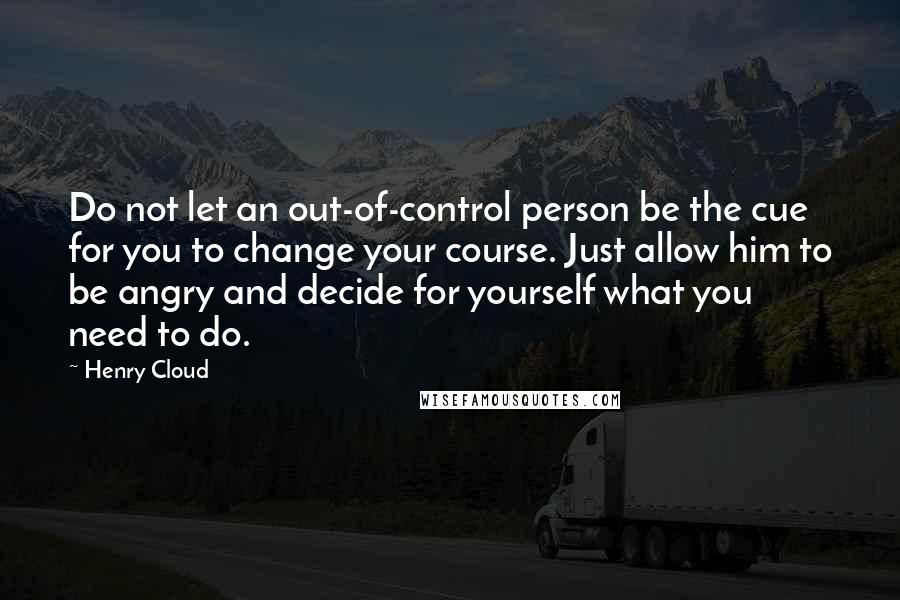 Henry Cloud Quotes: Do not let an out-of-control person be the cue for you to change your course. Just allow him to be angry and decide for yourself what you need to do.