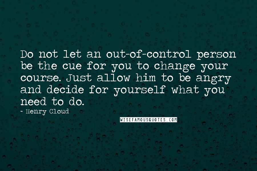Henry Cloud Quotes: Do not let an out-of-control person be the cue for you to change your course. Just allow him to be angry and decide for yourself what you need to do.