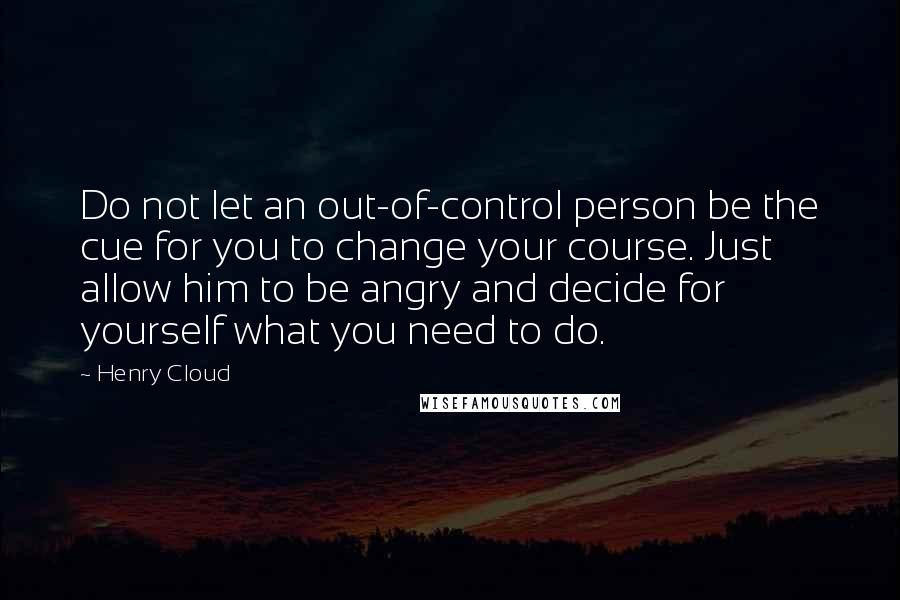 Henry Cloud Quotes: Do not let an out-of-control person be the cue for you to change your course. Just allow him to be angry and decide for yourself what you need to do.