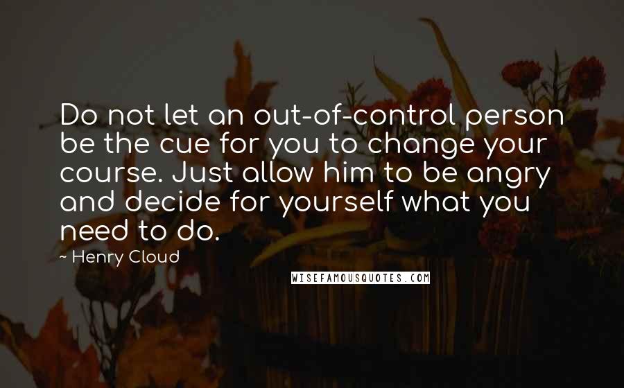 Henry Cloud Quotes: Do not let an out-of-control person be the cue for you to change your course. Just allow him to be angry and decide for yourself what you need to do.