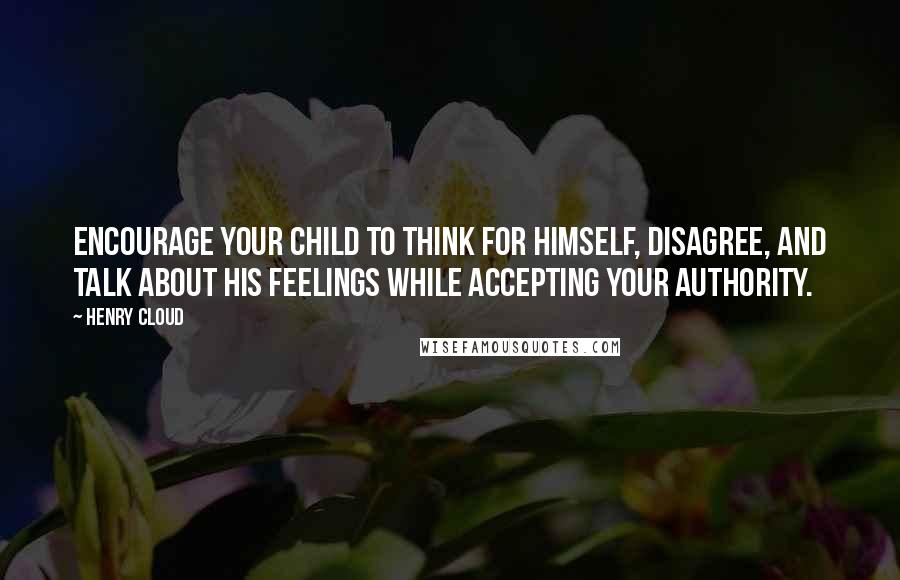 Henry Cloud Quotes: Encourage your child to think for himself, disagree, and talk about his feelings while accepting your authority.