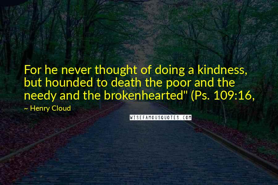 Henry Cloud Quotes: For he never thought of doing a kindness, but hounded to death the poor and the needy and the brokenhearted" (Ps. 109:16,