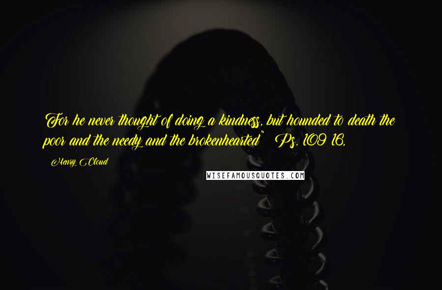 Henry Cloud Quotes: For he never thought of doing a kindness, but hounded to death the poor and the needy and the brokenhearted" (Ps. 109:16,