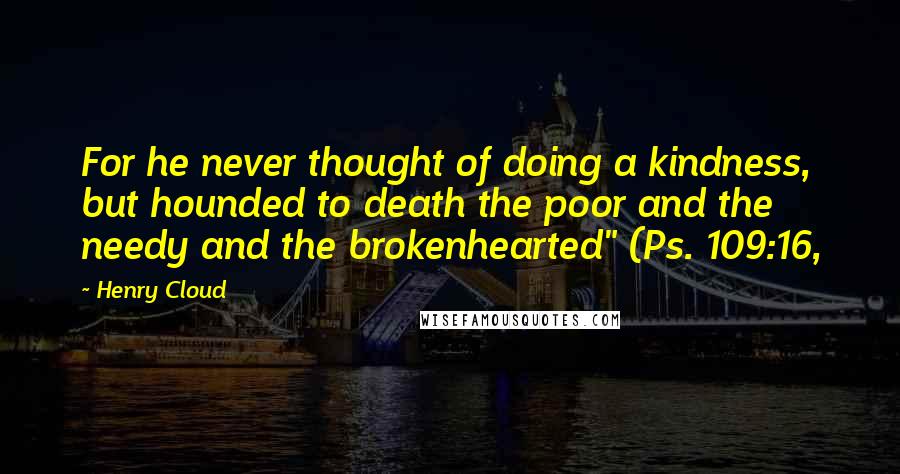 Henry Cloud Quotes: For he never thought of doing a kindness, but hounded to death the poor and the needy and the brokenhearted" (Ps. 109:16,