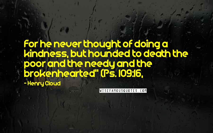 Henry Cloud Quotes: For he never thought of doing a kindness, but hounded to death the poor and the needy and the brokenhearted" (Ps. 109:16,