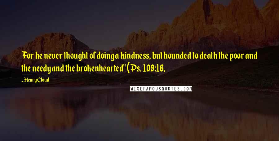 Henry Cloud Quotes: For he never thought of doing a kindness, but hounded to death the poor and the needy and the brokenhearted" (Ps. 109:16,