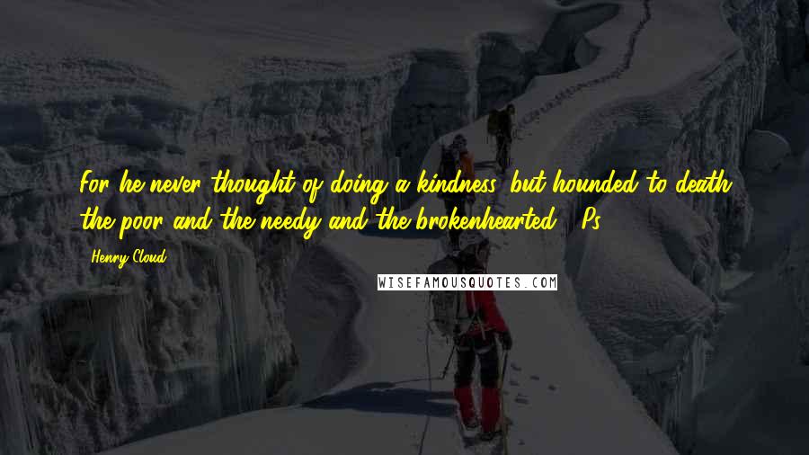 Henry Cloud Quotes: For he never thought of doing a kindness, but hounded to death the poor and the needy and the brokenhearted" (Ps. 109:16,