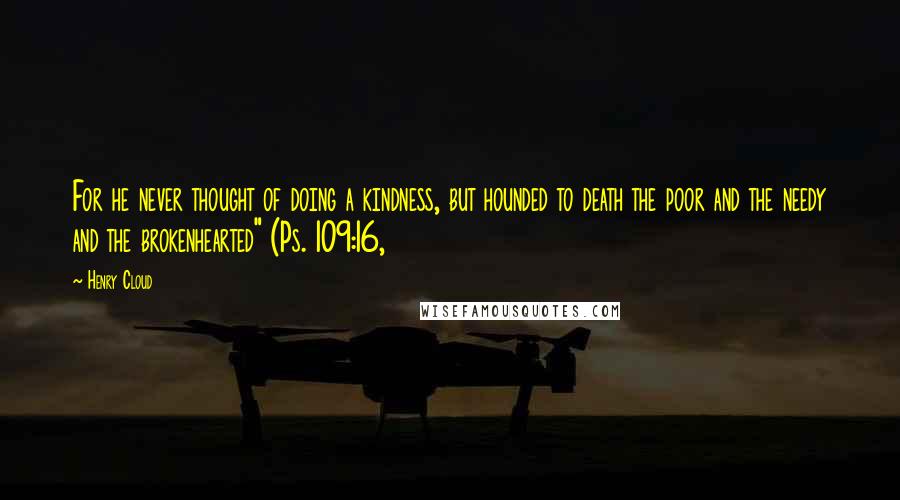 Henry Cloud Quotes: For he never thought of doing a kindness, but hounded to death the poor and the needy and the brokenhearted" (Ps. 109:16,