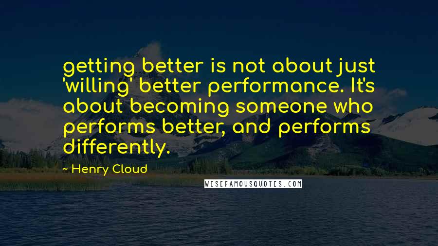Henry Cloud Quotes: getting better is not about just 'willing' better performance. It's about becoming someone who performs better, and performs differently.