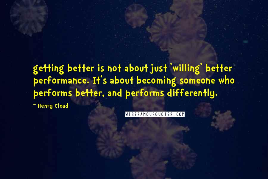 Henry Cloud Quotes: getting better is not about just 'willing' better performance. It's about becoming someone who performs better, and performs differently.