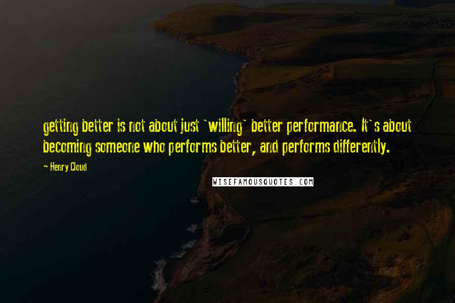 Henry Cloud Quotes: getting better is not about just 'willing' better performance. It's about becoming someone who performs better, and performs differently.
