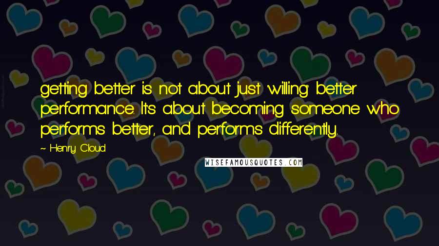 Henry Cloud Quotes: getting better is not about just 'willing' better performance. It's about becoming someone who performs better, and performs differently.