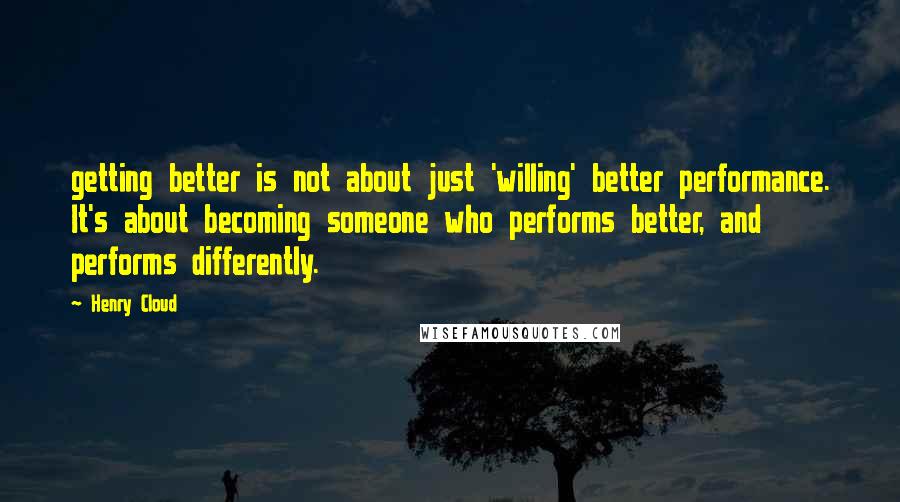 Henry Cloud Quotes: getting better is not about just 'willing' better performance. It's about becoming someone who performs better, and performs differently.