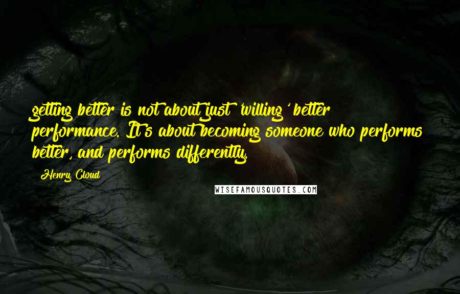 Henry Cloud Quotes: getting better is not about just 'willing' better performance. It's about becoming someone who performs better, and performs differently.