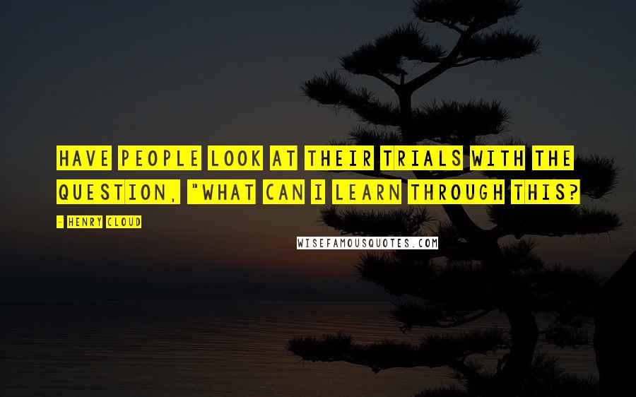 Henry Cloud Quotes: Have people look at their trials with the question, "What can I learn through this?