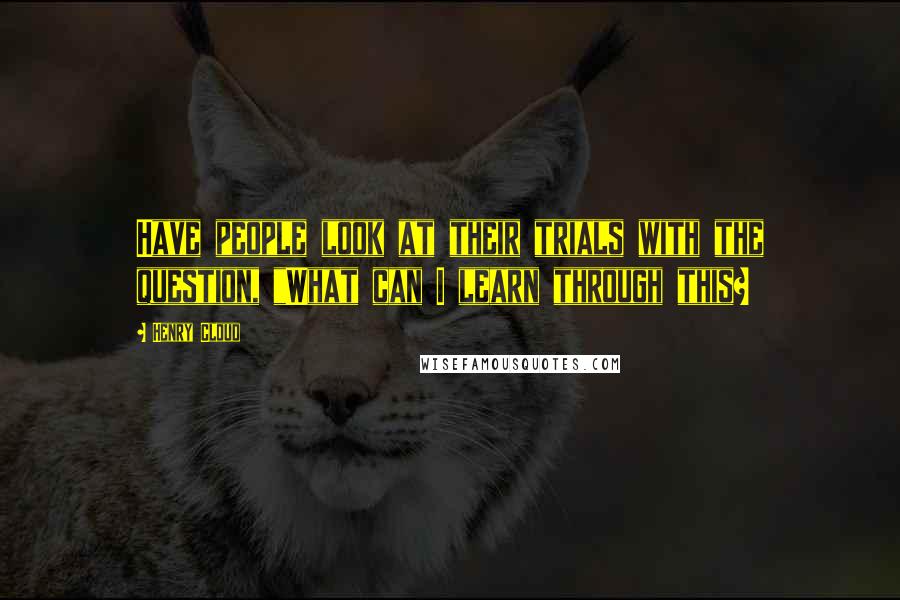 Henry Cloud Quotes: Have people look at their trials with the question, "What can I learn through this?