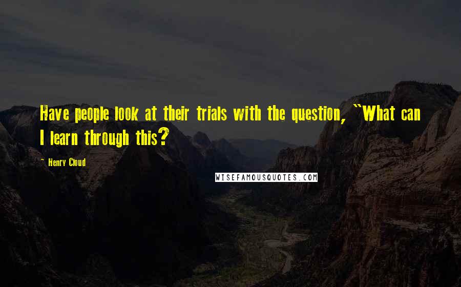 Henry Cloud Quotes: Have people look at their trials with the question, "What can I learn through this?