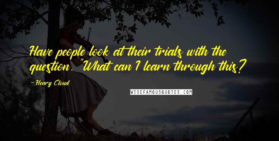 Henry Cloud Quotes: Have people look at their trials with the question, "What can I learn through this?