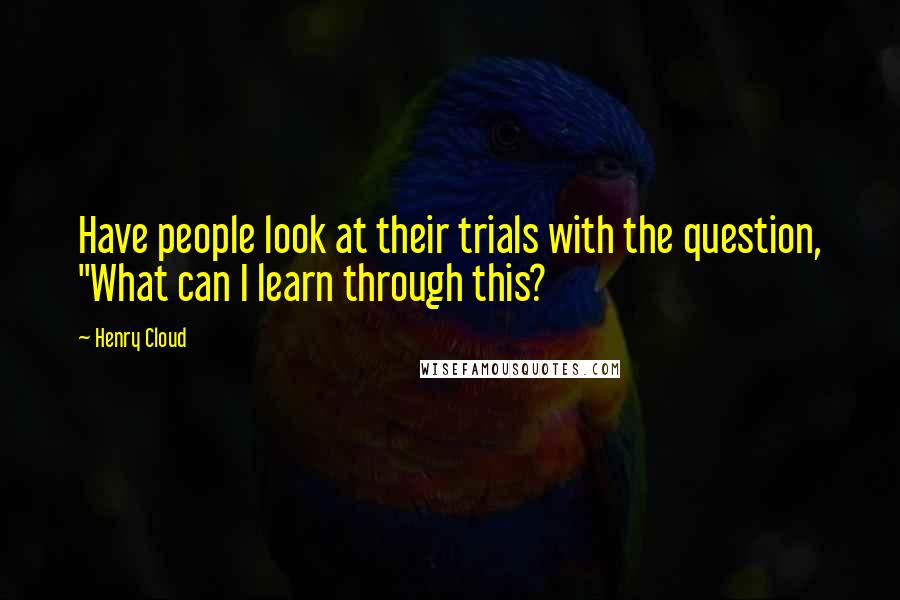 Henry Cloud Quotes: Have people look at their trials with the question, "What can I learn through this?