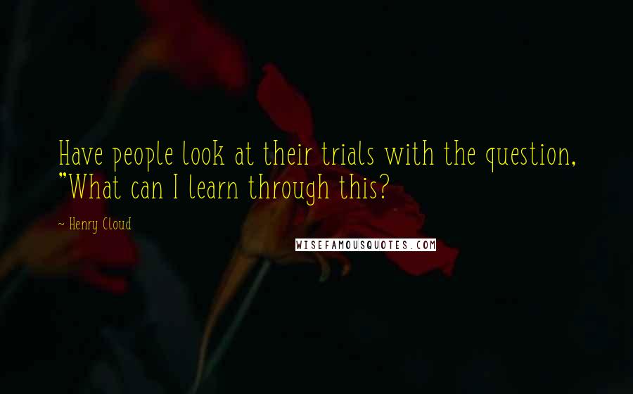 Henry Cloud Quotes: Have people look at their trials with the question, "What can I learn through this?