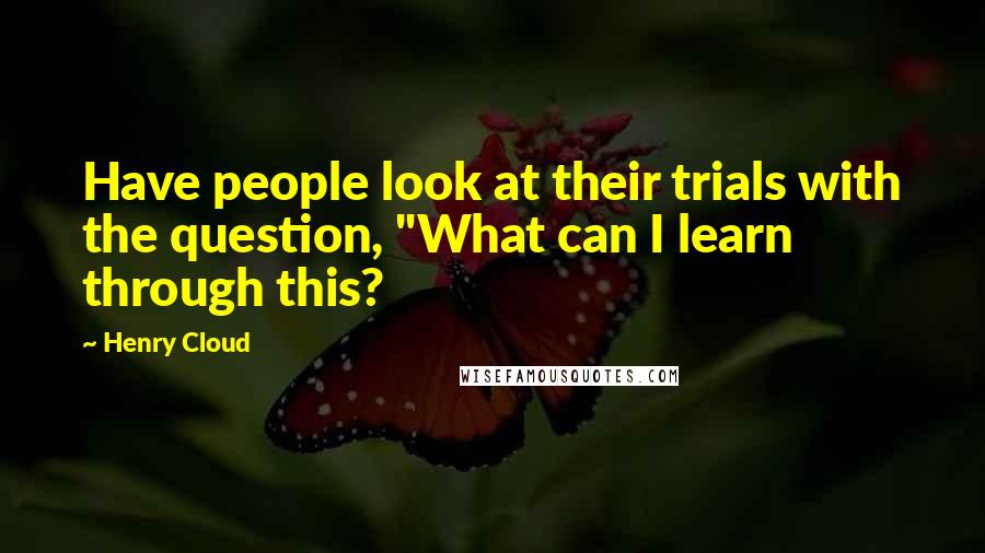 Henry Cloud Quotes: Have people look at their trials with the question, "What can I learn through this?