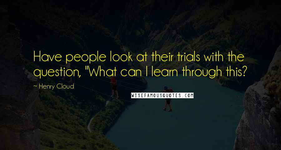 Henry Cloud Quotes: Have people look at their trials with the question, "What can I learn through this?