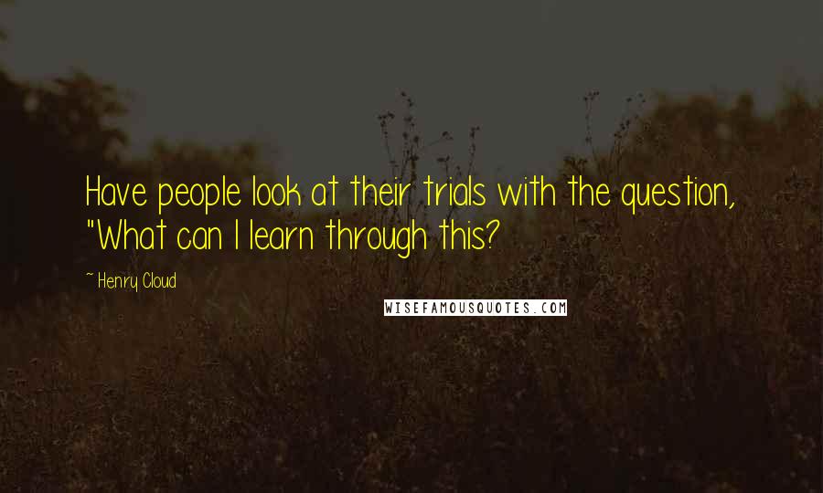 Henry Cloud Quotes: Have people look at their trials with the question, "What can I learn through this?