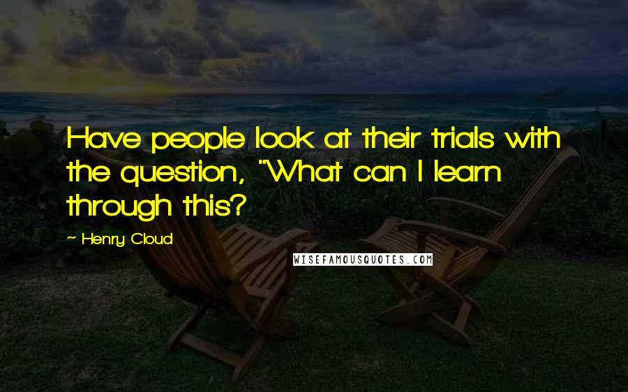 Henry Cloud Quotes: Have people look at their trials with the question, "What can I learn through this?