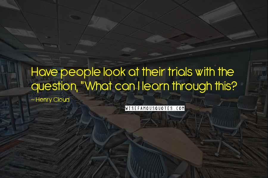 Henry Cloud Quotes: Have people look at their trials with the question, "What can I learn through this?