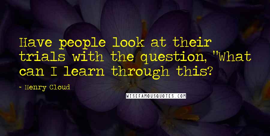 Henry Cloud Quotes: Have people look at their trials with the question, "What can I learn through this?