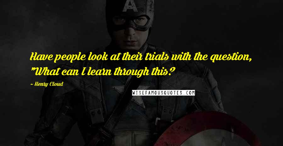 Henry Cloud Quotes: Have people look at their trials with the question, "What can I learn through this?