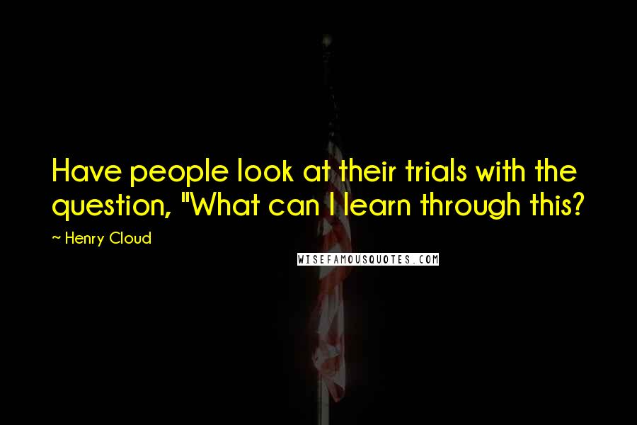 Henry Cloud Quotes: Have people look at their trials with the question, "What can I learn through this?