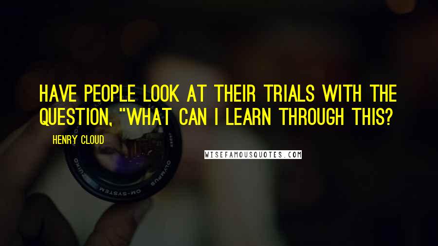 Henry Cloud Quotes: Have people look at their trials with the question, "What can I learn through this?