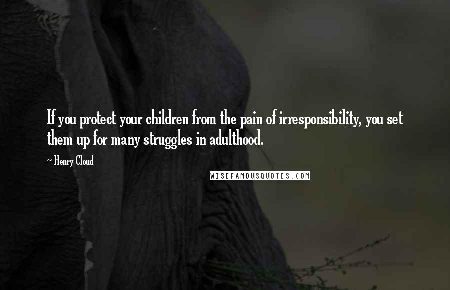 Henry Cloud Quotes: If you protect your children from the pain of irresponsibility, you set them up for many struggles in adulthood.