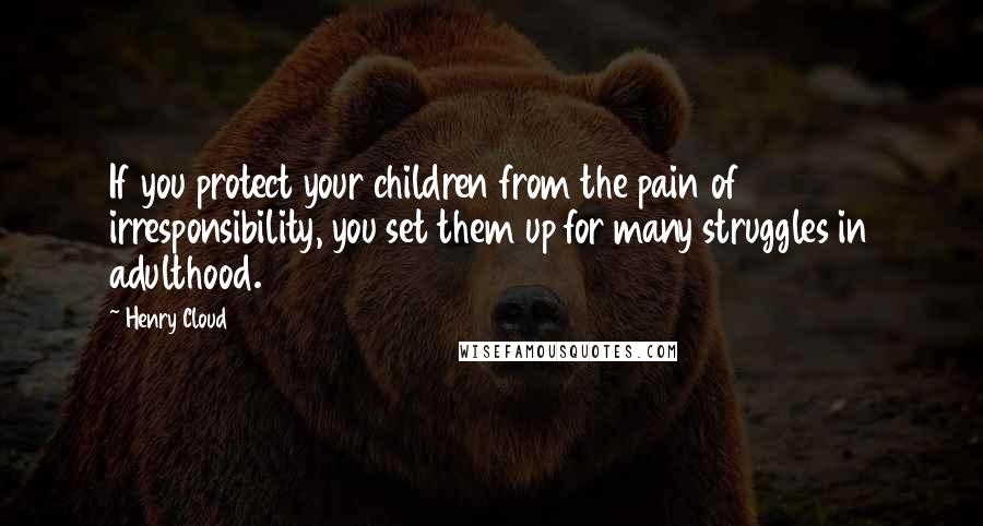 Henry Cloud Quotes: If you protect your children from the pain of irresponsibility, you set them up for many struggles in adulthood.