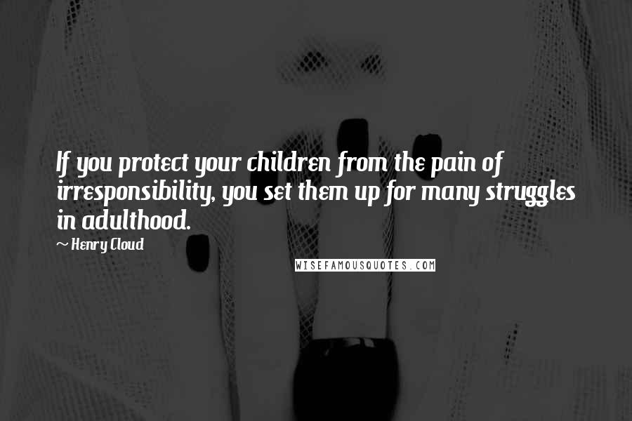 Henry Cloud Quotes: If you protect your children from the pain of irresponsibility, you set them up for many struggles in adulthood.