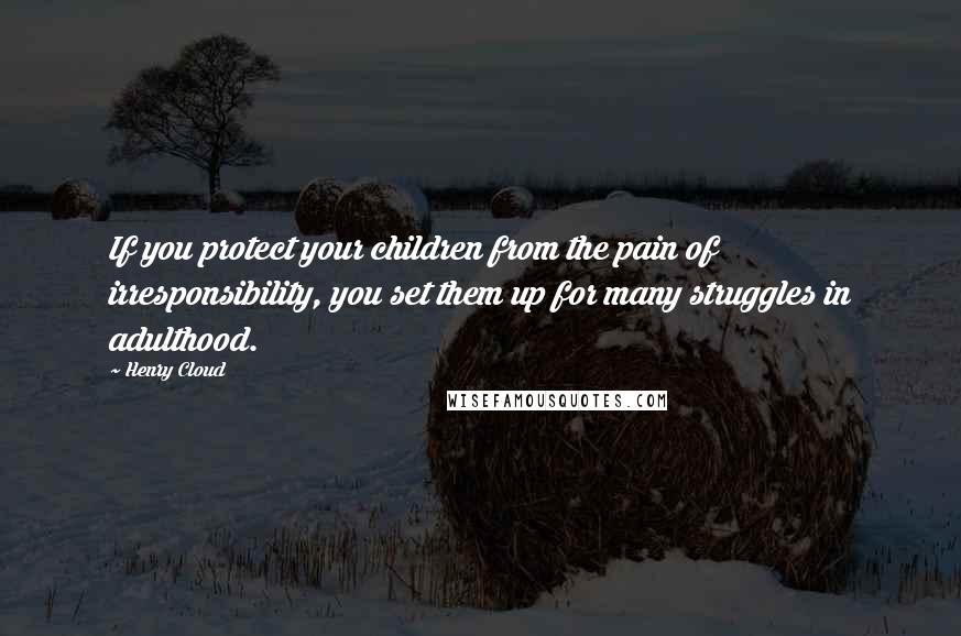 Henry Cloud Quotes: If you protect your children from the pain of irresponsibility, you set them up for many struggles in adulthood.