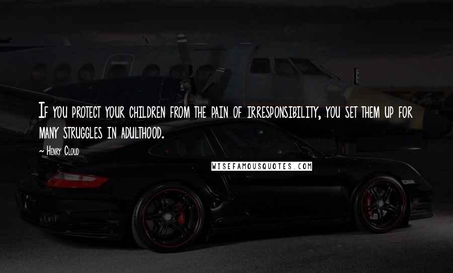 Henry Cloud Quotes: If you protect your children from the pain of irresponsibility, you set them up for many struggles in adulthood.