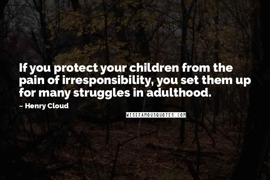 Henry Cloud Quotes: If you protect your children from the pain of irresponsibility, you set them up for many struggles in adulthood.