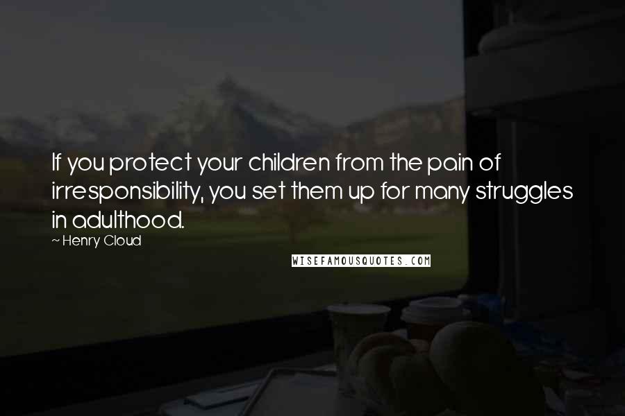 Henry Cloud Quotes: If you protect your children from the pain of irresponsibility, you set them up for many struggles in adulthood.