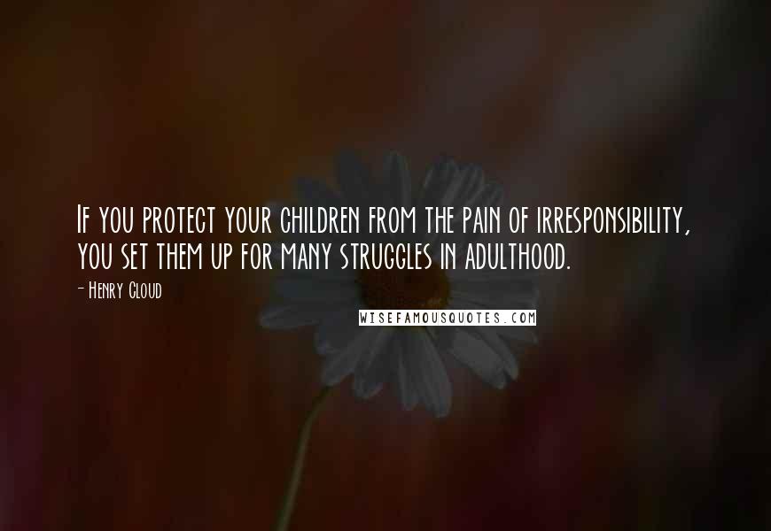 Henry Cloud Quotes: If you protect your children from the pain of irresponsibility, you set them up for many struggles in adulthood.