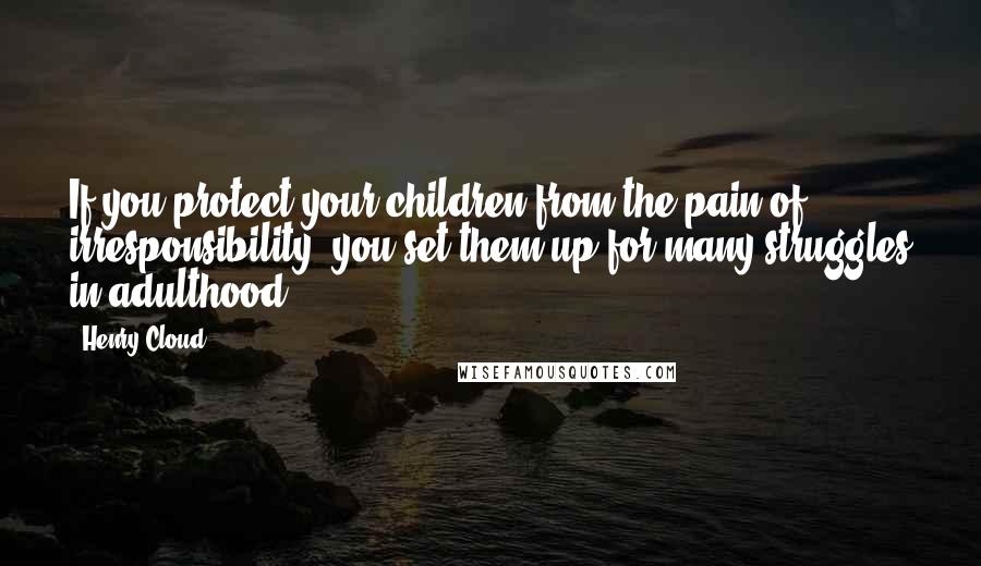 Henry Cloud Quotes: If you protect your children from the pain of irresponsibility, you set them up for many struggles in adulthood.