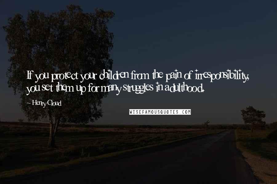 Henry Cloud Quotes: If you protect your children from the pain of irresponsibility, you set them up for many struggles in adulthood.