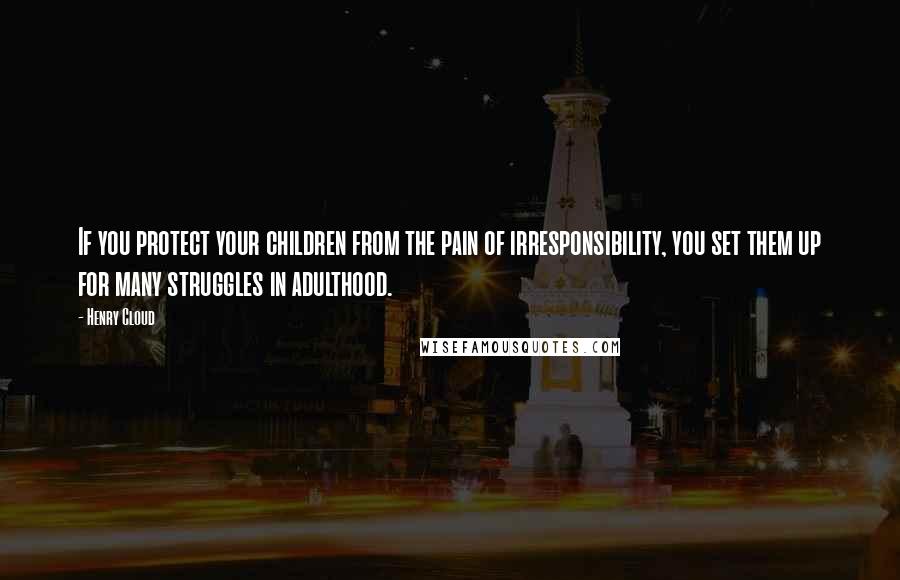 Henry Cloud Quotes: If you protect your children from the pain of irresponsibility, you set them up for many struggles in adulthood.