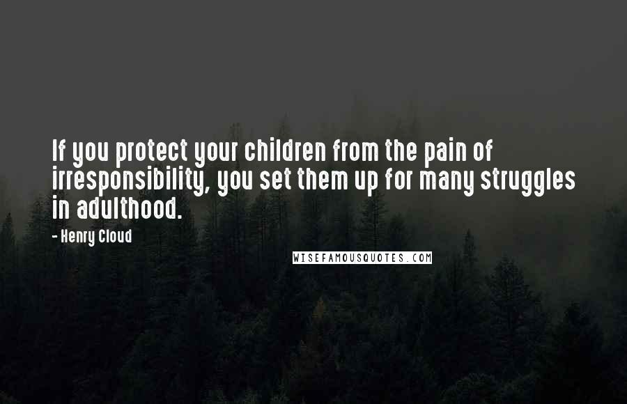 Henry Cloud Quotes: If you protect your children from the pain of irresponsibility, you set them up for many struggles in adulthood.