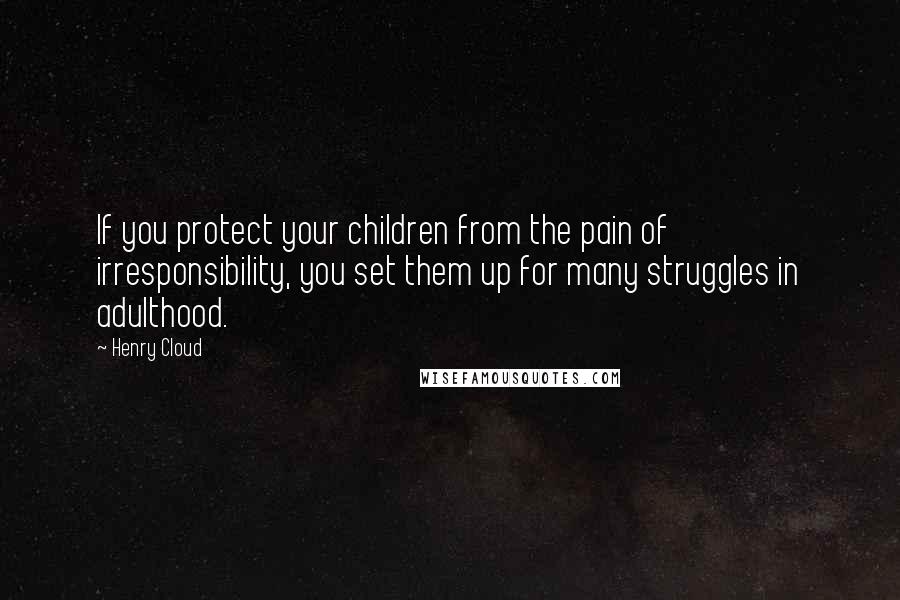 Henry Cloud Quotes: If you protect your children from the pain of irresponsibility, you set them up for many struggles in adulthood.