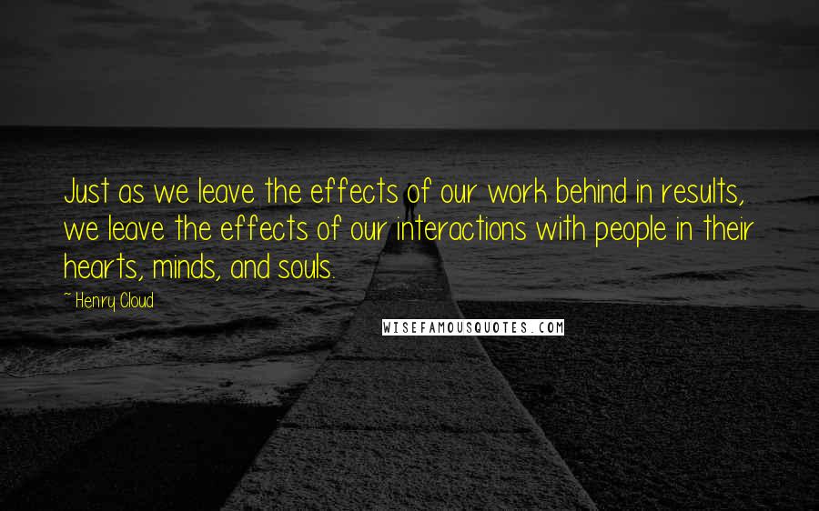 Henry Cloud Quotes: Just as we leave the effects of our work behind in results, we leave the effects of our interactions with people in their hearts, minds, and souls.